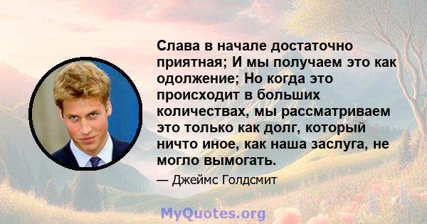 Слава в начале достаточно приятная; И мы получаем это как одолжение; Но когда это происходит в больших количествах, мы рассматриваем это только как долг, который ничто иное, как наша заслуга, не могло вымогать.