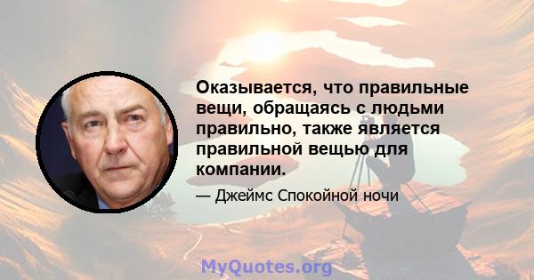 Оказывается, что правильные вещи, обращаясь с людьми правильно, также является правильной вещью для компании.