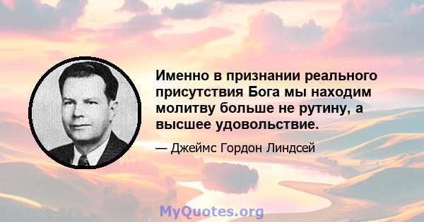 Именно в признании реального присутствия Бога мы находим молитву больше не рутину, а высшее удовольствие.