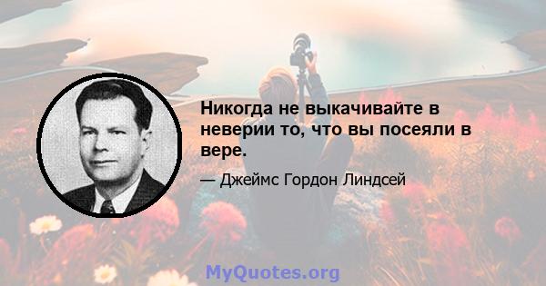 Никогда не выкачивайте в неверии то, что вы посеяли в вере.