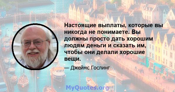 Настоящие выплаты, которые вы никогда не понимаете. Вы должны просто дать хорошим людям деньги и сказать им, чтобы они делали хорошие вещи.