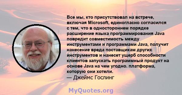 Все мы, кто присутствовал на встрече, включая Microsoft, единогласно согласился с тем, что в одностороннем порядке расширение языка программирования Java повредит совместимость между инструментами и программами Java,