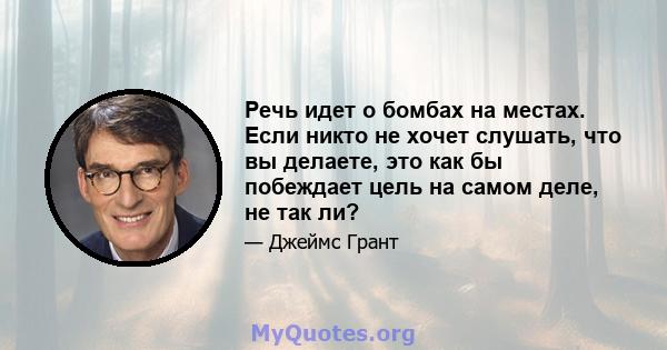 Речь идет о бомбах на местах. Если никто не хочет слушать, что вы делаете, это как бы побеждает цель на самом деле, не так ли?