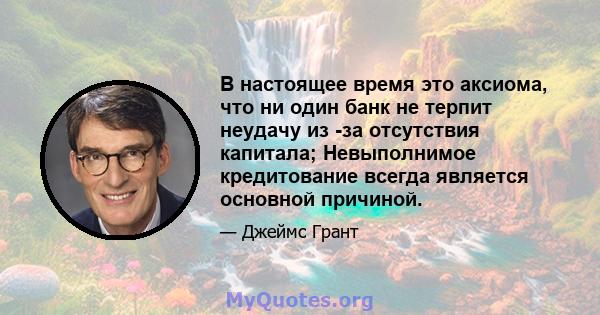 В настоящее время это аксиома, что ни один банк не терпит неудачу из -за отсутствия капитала; Невыполнимое кредитование всегда является основной причиной.