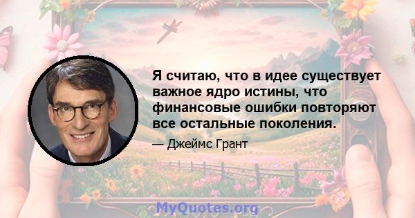 Я считаю, что в идее существует важное ядро ​​истины, что финансовые ошибки повторяют все остальные поколения.