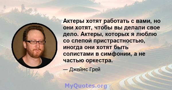 Актеры хотят работать с вами, но они хотят, чтобы вы делали свое дело. Актеры, которых я люблю со слепой пристрастностью, иногда они хотят быть солистами в симфонии, а не частью оркестра.