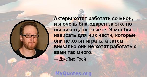 Актеры хотят работать со мной, и я очень благодарен за это, но вы никогда не знаете. Я мог бы написать для них части, которые они не хотят играть, а затем внезапно они не хотят работать с вами так много.