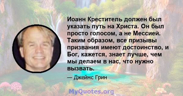 Иоанн Креститель должен был указать путь на Христа. Он был просто голосом, а не Мессией. Таким образом, все призывы призвания имеют достоинство, и Бог, кажется, знает лучше, чем мы делаем в нас, что нужно вызвать.