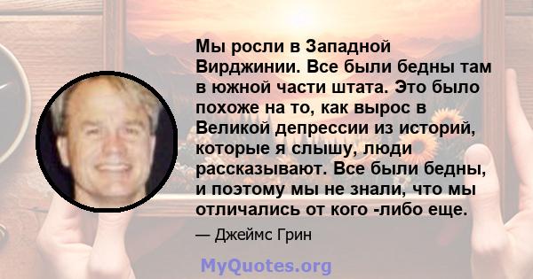 Мы росли в Западной Вирджинии. Все были бедны там в южной части штата. Это было похоже на то, как вырос в Великой депрессии из историй, которые я слышу, люди рассказывают. Все были бедны, и поэтому мы не знали, что мы