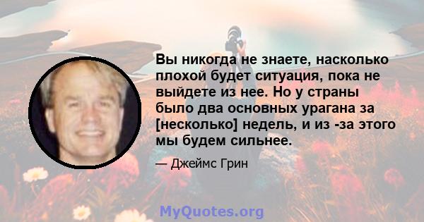 Вы никогда не знаете, насколько плохой будет ситуация, пока не выйдете из нее. Но у страны было два основных урагана за [несколько] недель, и из -за этого мы будем сильнее.