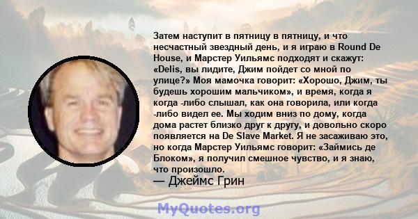 Затем наступит в пятницу в пятницу, и что несчастный звездный день, и я играю в Round De House, и Марстер Уильямс подходят и скажут: «Delis, вы лидите, Джим пойдет со мной по улице?» Моя мамочка говорит: «Хорошо, Джим,