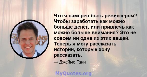 Что я намерен быть режиссером? Чтобы заработать как можно больше денег, или привлечь как можно больше внимания? Это не совсем ни одна из этих вещей. Теперь я могу рассказать истории, которые хочу рассказать.