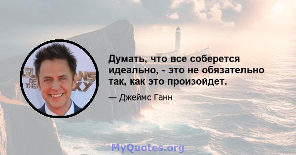 Думать, что все соберется идеально, - это не обязательно так, как это произойдет.