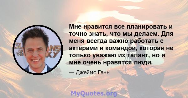 Мне нравится все планировать и точно знать, что мы делаем. Для меня всегда важно работать с актерами и командой, которая не только уважаю их талант, но и мне очень нравятся люди.