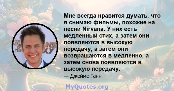 Мне всегда нравится думать, что я снимаю фильмы, похожие на песни Nirvana. У них есть медленный стих, а затем они появляются в высокую передачу, а затем они возвращаются в медленно, а затем снова появляются в высокую