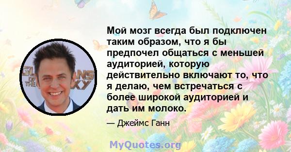 Мой мозг всегда был подключен таким образом, что я бы предпочел общаться с меньшей аудиторией, которую действительно включают то, что я делаю, чем встречаться с более широкой аудиторией и дать им молоко.