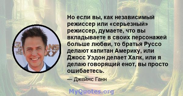 Но если вы, как независимый режиссер или «серьезный» режиссер, думаете, что вы вкладываете в своих персонажей больше любви, то братья Руссо делают капитан Америку, или Джосс Уэдон делает Халк, или я делаю говорящий