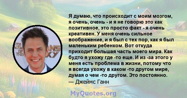 Я думаю, что происходит с моим мозгом, я очень, очень - и я не говорю это как позитивное, это просто факт - я очень креативен. У меня очень сильное воображение, и я был с тех пор, как я был маленьким ребенком. Вот