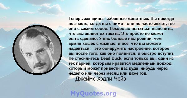 Теперь женщины - забавные животные. Вы никогда не знаете, когда вы с ними - они не часто знают, где они с самим собой. Нехорошо пытаться выяснить, что заставляет их тикать. Это просто не может быть сделано. У них больше 