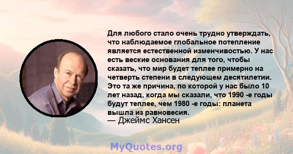 Для любого стало очень трудно утверждать, что наблюдаемое глобальное потепление является естественной изменчивостью. У нас есть веские основания для того, чтобы сказать, что мир будет теплее примерно на четверть степени 