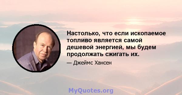 Настолько, что если ископаемое топливо является самой дешевой энергией, мы будем продолжать сжигать их.