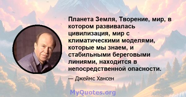 Планета Земля, Творение, мир, в котором развивалась цивилизация, мир с климатическими моделями, которые мы знаем, и стабильными береговыми линиями, находится в непосредственной опасности.