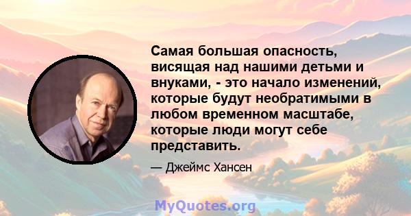 Самая большая опасность, висящая над нашими детьми и внуками, - это начало изменений, которые будут необратимыми в любом временном масштабе, которые люди могут себе представить.