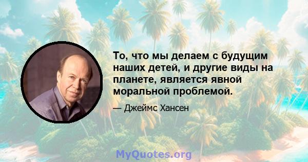 То, что мы делаем с будущим наших детей, и другие виды на планете, является явной моральной проблемой.