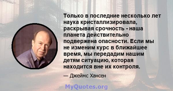 Только в последние несколько лет наука кристаллизировала, раскрывая срочность - наша планета действительно подвержена опасности. Если мы не изменим курс в ближайшее время, мы передадим нашим детям ситуацию, которая