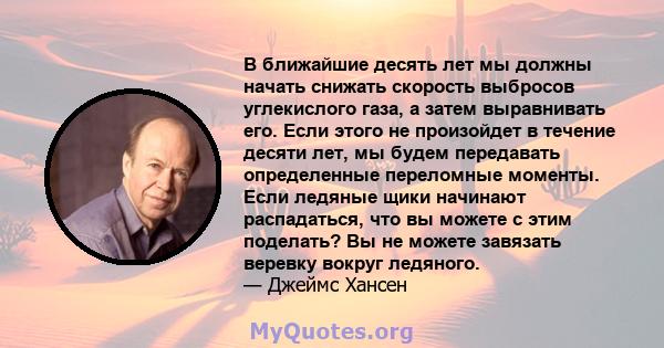 В ближайшие десять лет мы должны начать снижать скорость выбросов углекислого газа, а затем выравнивать его. Если этого не произойдет в течение десяти лет, мы будем передавать определенные переломные моменты. Если