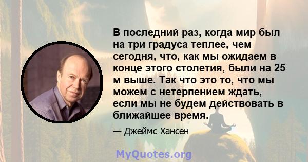 В последний раз, когда мир был на три градуса теплее, чем сегодня, что, как мы ожидаем в конце этого столетия, были на 25 м выше. Так что это то, что мы можем с нетерпением ждать, если мы не будем действовать в