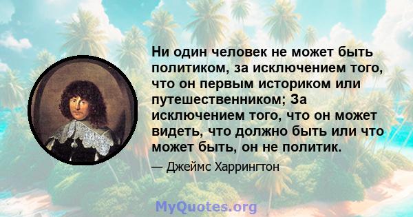 Ни один человек не может быть политиком, за исключением того, что он первым историком или путешественником; За исключением того, что он может видеть, что должно быть или что может быть, он не политик.