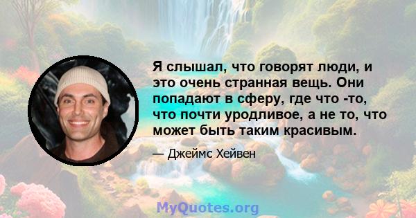 Я слышал, что говорят люди, и это очень странная вещь. Они попадают в сферу, где что -то, что почти уродливое, а не то, что может быть таким красивым.