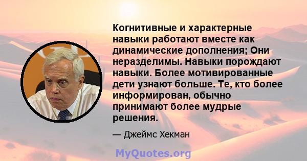 Когнитивные и характерные навыки работают вместе как динамические дополнения; Они неразделимы. Навыки порождают навыки. Более мотивированные дети узнают больше. Те, кто более информирован, обычно принимают более мудрые