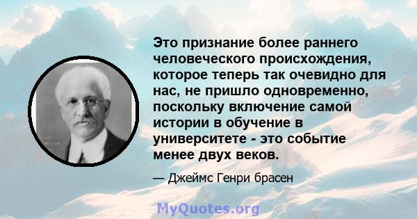 Это признание более раннего человеческого происхождения, которое теперь так очевидно для нас, не пришло одновременно, поскольку включение самой истории в обучение в университете - это событие менее двух веков.