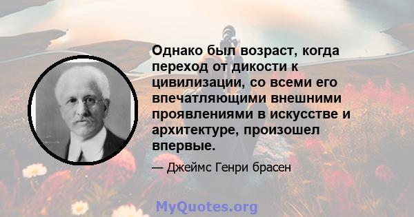 Однако был возраст, когда переход от дикости к цивилизации, со всеми его впечатляющими внешними проявлениями в искусстве и архитектуре, произошел впервые.