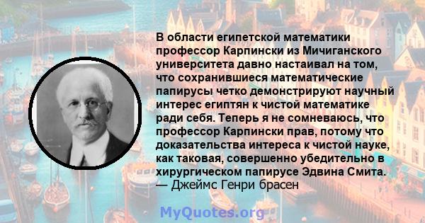 В области египетской математики профессор Карпински из Мичиганского университета давно настаивал на том, что сохранившиеся математические папирусы четко демонстрируют научный интерес египтян к чистой математике ради