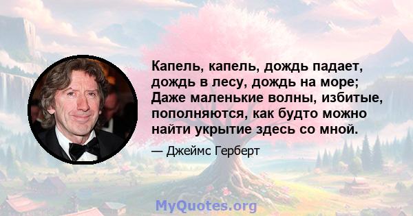 Капель, капель, дождь падает, дождь в лесу, дождь на море; Даже маленькие волны, избитые, пополняются, как будто можно найти укрытие здесь со мной.