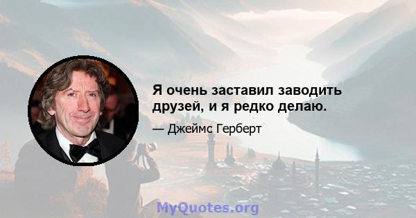 Я очень заставил заводить друзей, и я редко делаю.