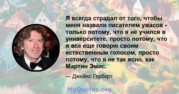 Я всегда страдал от того, чтобы меня назвали писателем ужасов - только потому, что я не учился в университете, просто потому, что я все еще говорю своим естественным голосом, просто потому, что я не так ясно, как Мартин 