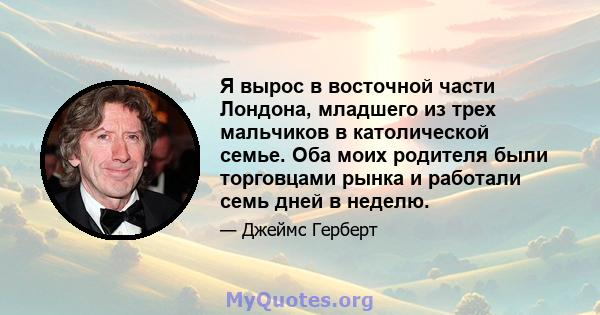 Я вырос в восточной части Лондона, младшего из трех мальчиков в католической семье. Оба моих родителя были торговцами рынка и работали семь дней в неделю.