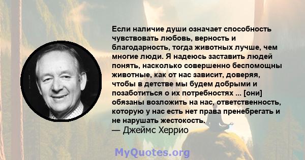 Если наличие души означает способность чувствовать любовь, верность и благодарность, тогда животных лучше, чем многие люди. Я надеюсь заставить людей понять, насколько совершенно беспомощны животные, как от нас зависит, 