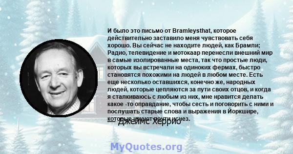 И было это письмо от Bramleysthat, которое действительно заставило меня чувствовать себя хорошо. Вы сейчас не находите людей, как Брамли; Радио, телевидение и мотокаар перенесли внешний мир в самые изолированные места,