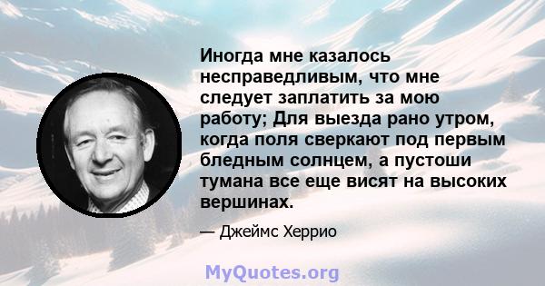 Иногда мне казалось несправедливым, что мне следует заплатить за мою работу; Для выезда рано утром, когда поля сверкают под первым бледным солнцем, а пустоши тумана все еще висят на высоких вершинах.