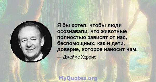 Я бы хотел, чтобы люди осознавали, что животные полностью зависят от нас, беспомощных, как и дети, доверие, которое наносит нам.