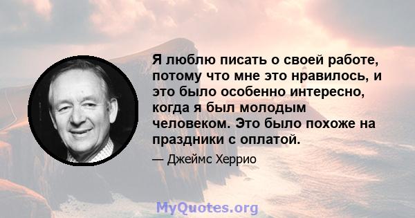 Я люблю писать о своей работе, потому что мне это нравилось, и это было особенно интересно, когда я был молодым человеком. Это было похоже на праздники с оплатой.