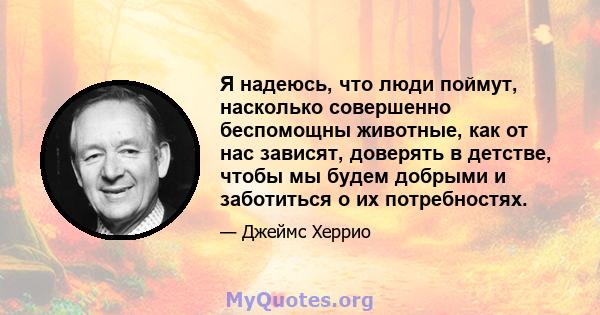 Я надеюсь, что люди поймут, насколько совершенно беспомощны животные, как от нас зависят, доверять в детстве, чтобы мы будем добрыми и заботиться о их потребностях.