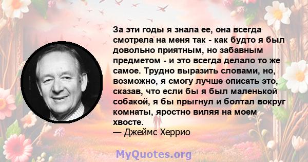 За эти годы я знала ее, она всегда смотрела на меня так - как будто я был довольно приятным, но забавным предметом - и это всегда делало то же самое. Трудно выразить словами, но, возможно, я смогу лучше описать это,