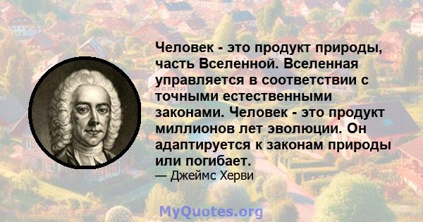 Человек - это продукт природы, часть Вселенной. Вселенная управляется в соответствии с точными естественными законами. Человек - это продукт миллионов лет эволюции. Он адаптируется к законам природы или погибает.