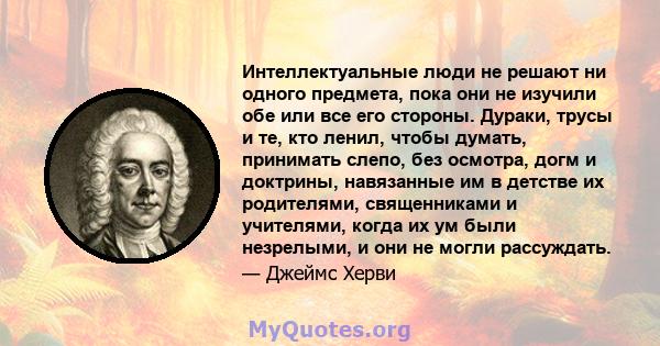 Интеллектуальные люди не решают ни одного предмета, пока они не изучили обе или все его стороны. Дураки, трусы и те, кто ленил, чтобы думать, принимать слепо, без осмотра, догм и доктрины, навязанные им в детстве их